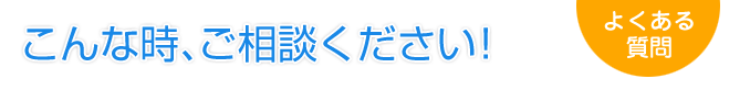 こんな時、ご相談ください！　よくある質問を見る